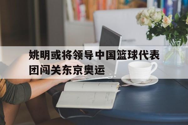 姚明或将领导中国篮球代表团闯关东京奥运